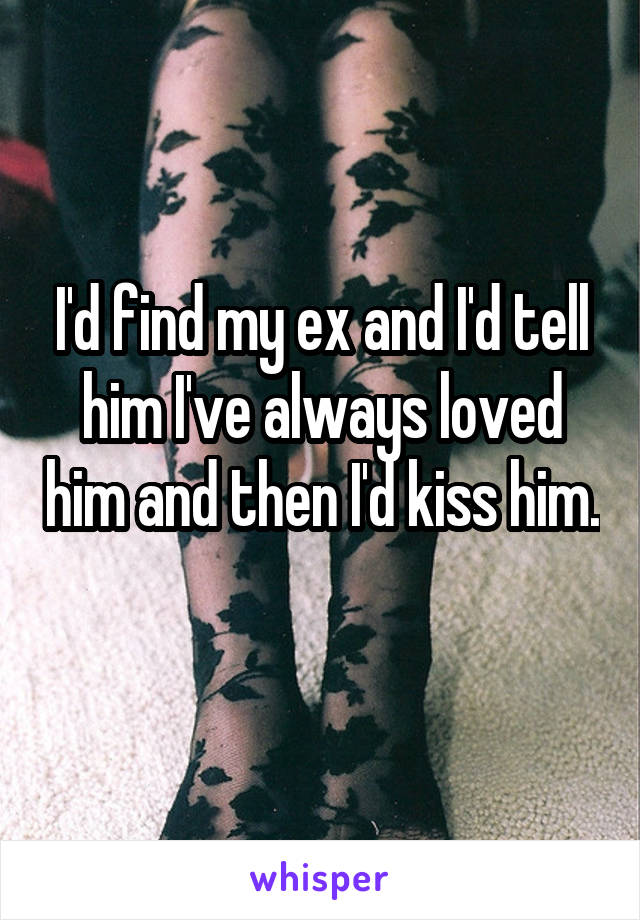 I'd find my ex and I'd tell him I've always loved him and then I'd kiss him. 