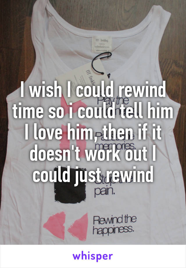 I wish I could rewind time so i could tell him I love him, then if it doesn't work out I could just rewind