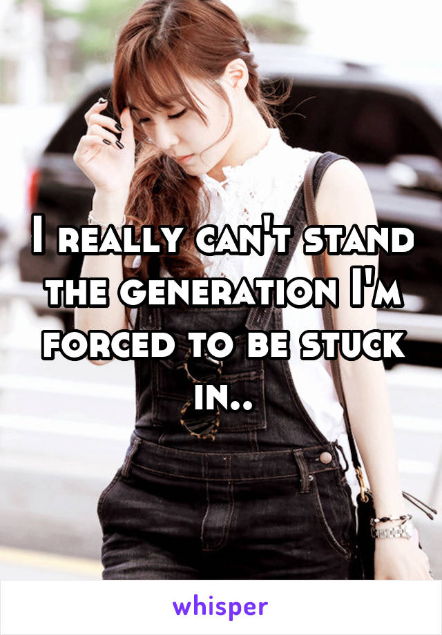 I really can't stand the generation I'm forced to be stuck in..