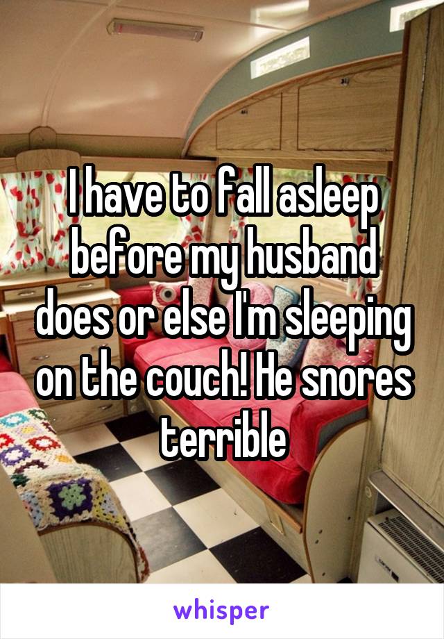 I have to fall asleep before my husband does or else I'm sleeping on the couch! He snores terrible