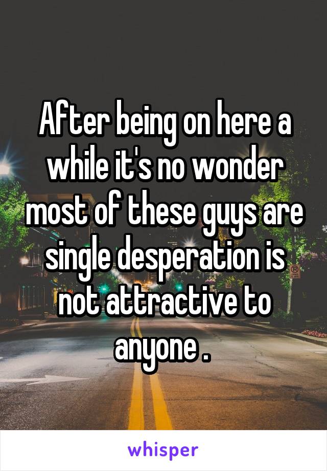 After being on here a while it's no wonder most of these guys are single desperation is not attractive to anyone . 