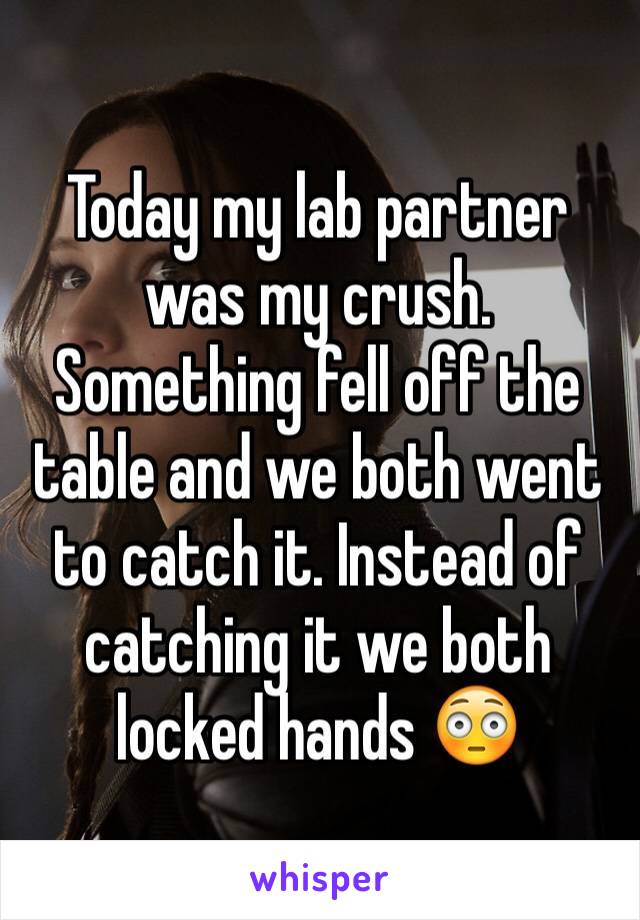 Today my lab partner was my crush. Something fell off the table and we both went to catch it. Instead of catching it we both locked hands 😳