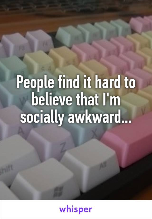 People find it hard to believe that I'm socially awkward...
