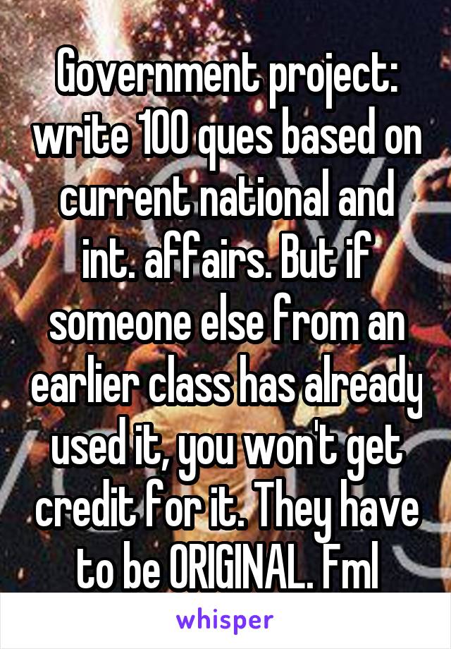 Government project: write 100 ques based on current national and int. affairs. But if someone else from an earlier class has already used it, you won't get credit for it. They have to be ORIGINAL. Fml
