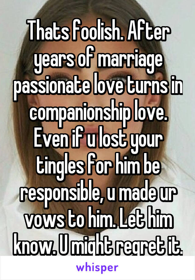Thats foolish. After years of marriage passionate love turns in companionship love. Even if u lost your tingles for him be responsible, u made ur vows to him. Let him know. U might regret it.