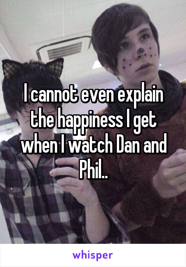I cannot even explain the happiness I get when I watch Dan and Phil..