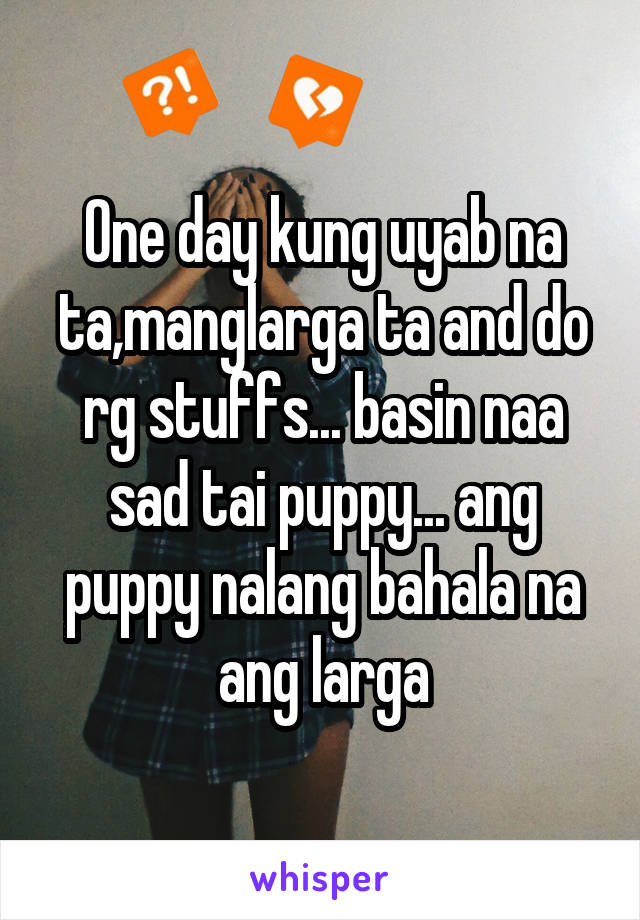 One day kung uyab na ta,manglarga ta and do rg stuffs... basin naa sad tai puppy... ang puppy nalang bahala na ang larga