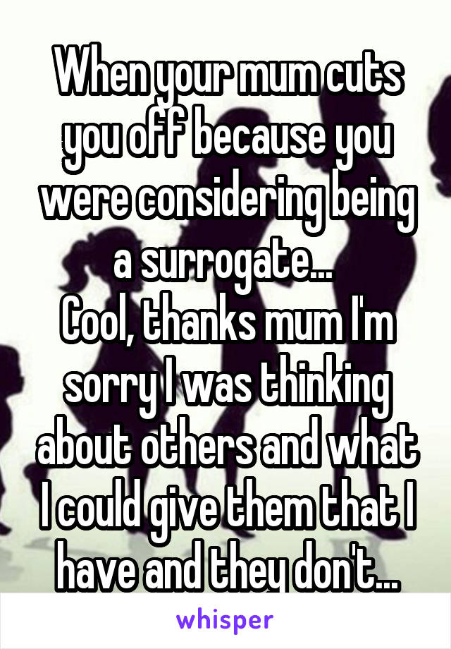 When your mum cuts you off because you were considering being a surrogate... 
Cool, thanks mum I'm sorry I was thinking about others and what I could give them that I have and they don't...