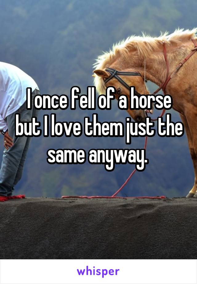 I once fell of a horse but I love them just the same anyway. 
