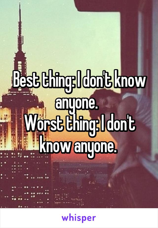 Best thing: I don't know anyone.  
Worst thing: I don't know anyone. 