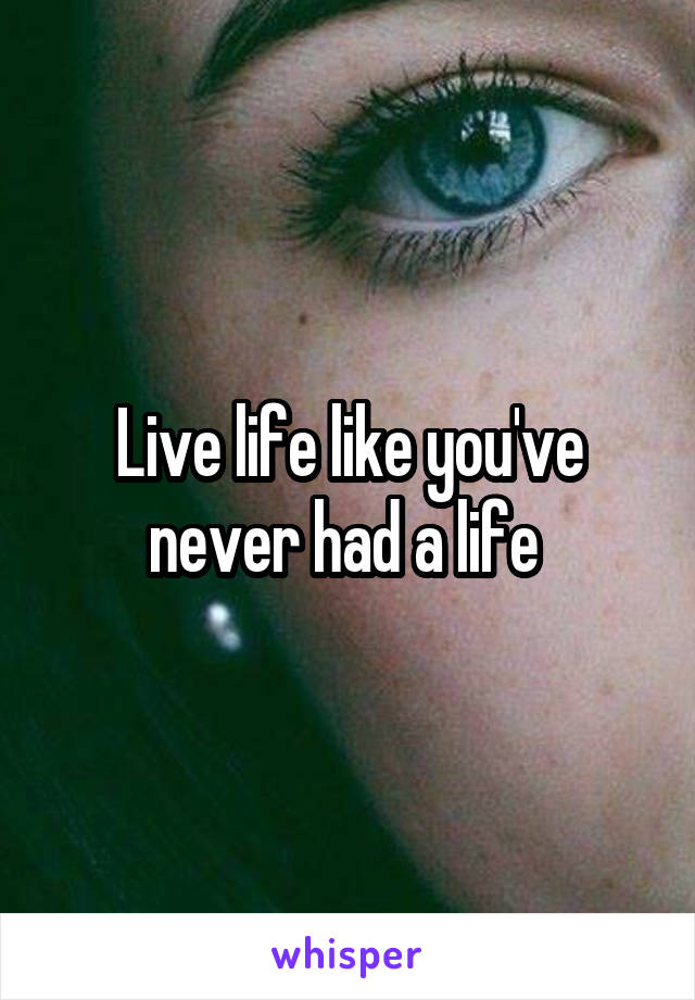 Live life like you've never had a life 
