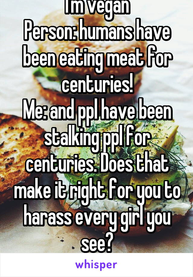 I'm vegan
Person: humans have been eating meat for centuries!
Me: and ppl have been stalking ppl for centuries. Does that make it right for you to harass every girl you see?
Person: speechless*
