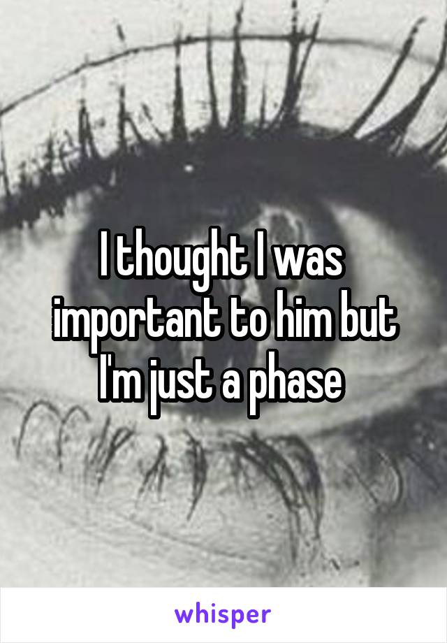 I thought I was  important to him but I'm just a phase 