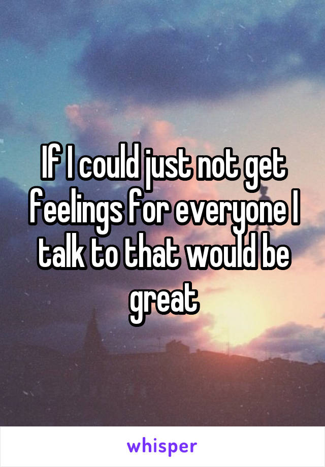 If I could just not get feelings for everyone I talk to that would be great