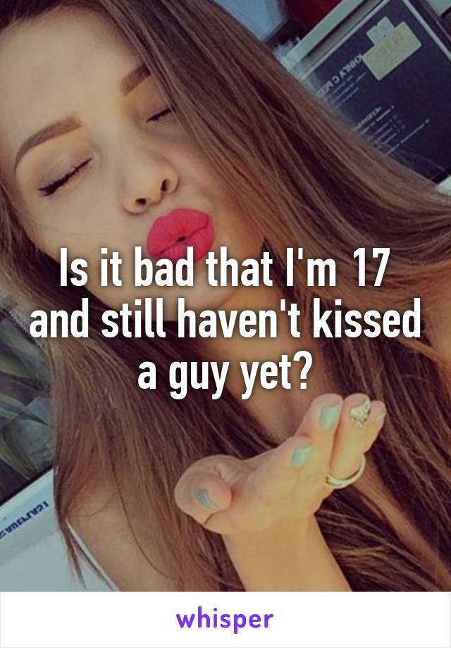 Is it bad that I'm 17 and still haven't kissed a guy yet?