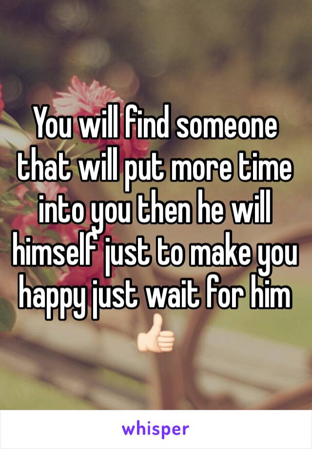 You will find someone that will put more time into you then he will himself just to make you happy just wait for him 👍🏻