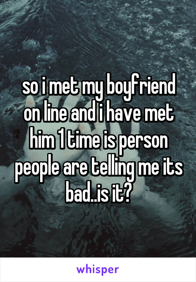 so i met my boyfriend on line and i have met him 1 time is person people are telling me its bad..is it?