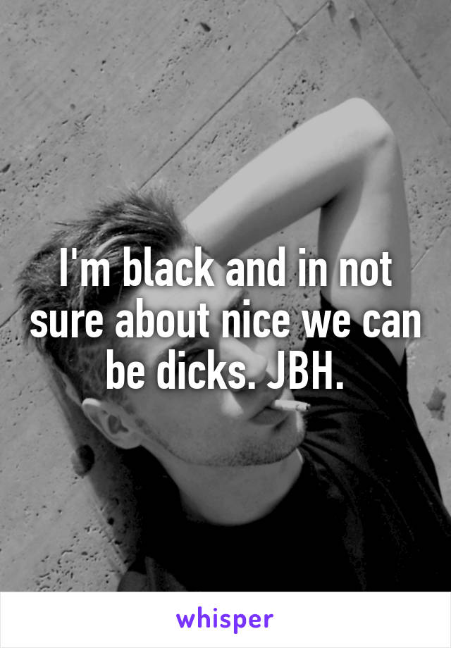 I'm black and in not sure about nice we can be dicks. JBH.