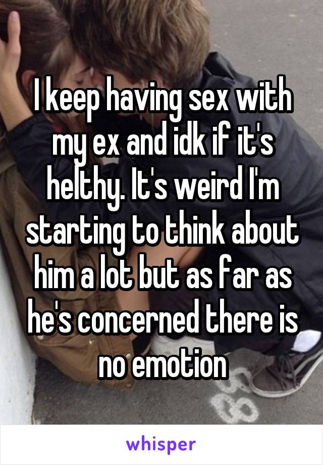 I keep having sex with my ex and idk if it's helthy. It's weird I'm starting to think about him a lot but as far as he's concerned there is no emotion