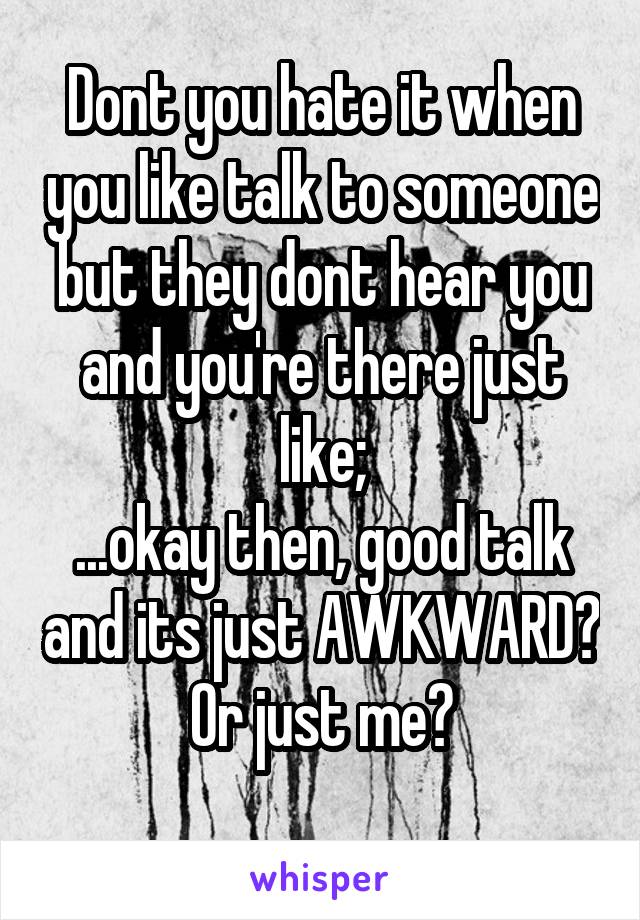 Dont you hate it when you like talk to someone but they dont hear you and you're there just like;
...okay then, good talk and its just AWKWARD?
Or just me?
