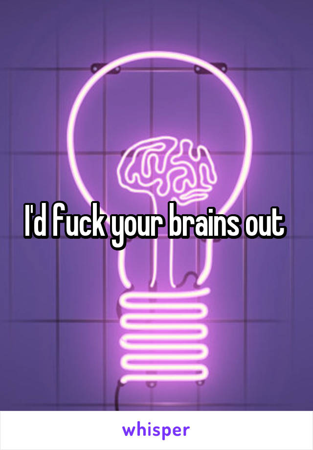 I'd fuck your brains out 