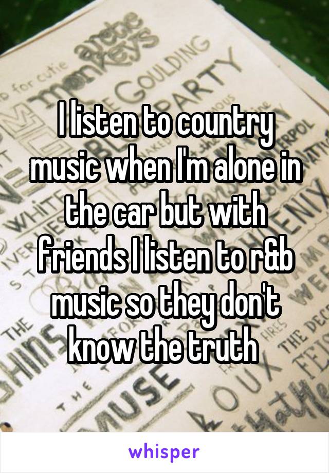 I listen to country music when I'm alone in the car but with friends I listen to r&b music so they don't know the truth 