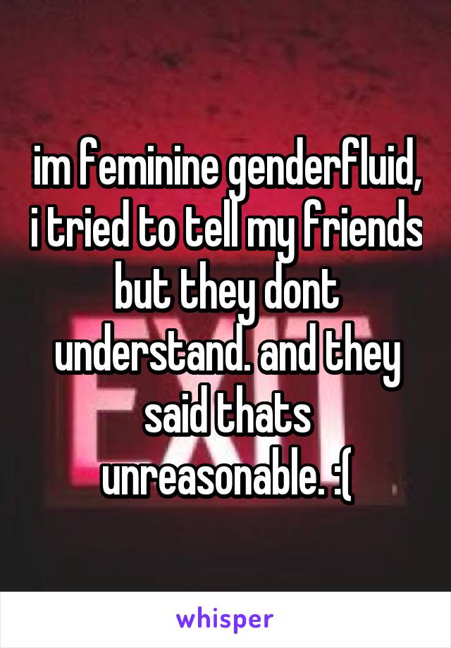 im feminine genderfluid, i tried to tell my friends but they dont understand. and they said thats unreasonable. :(