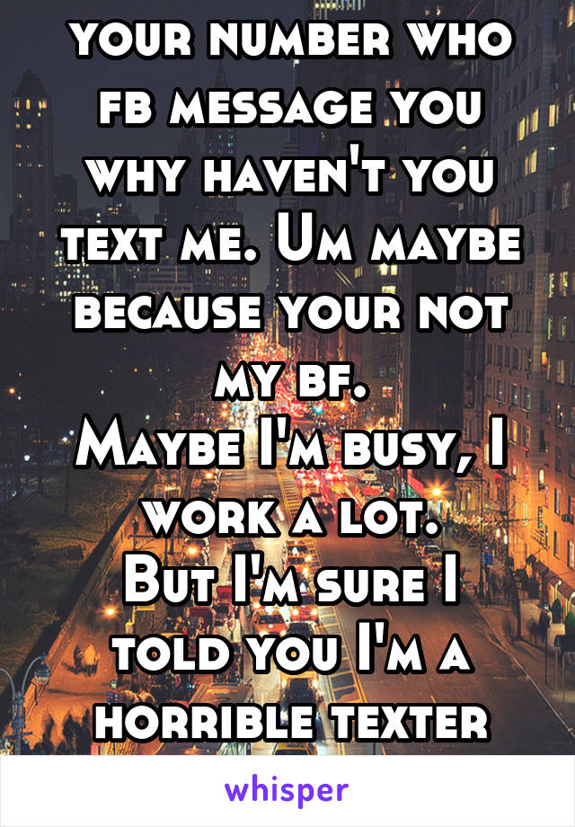 Boys who have your number who fb message you why haven't you text me. Um maybe because your not my bf.
Maybe I'm busy, I work a lot.
But I'm sure I told you I'm a horrible texter ugh!
