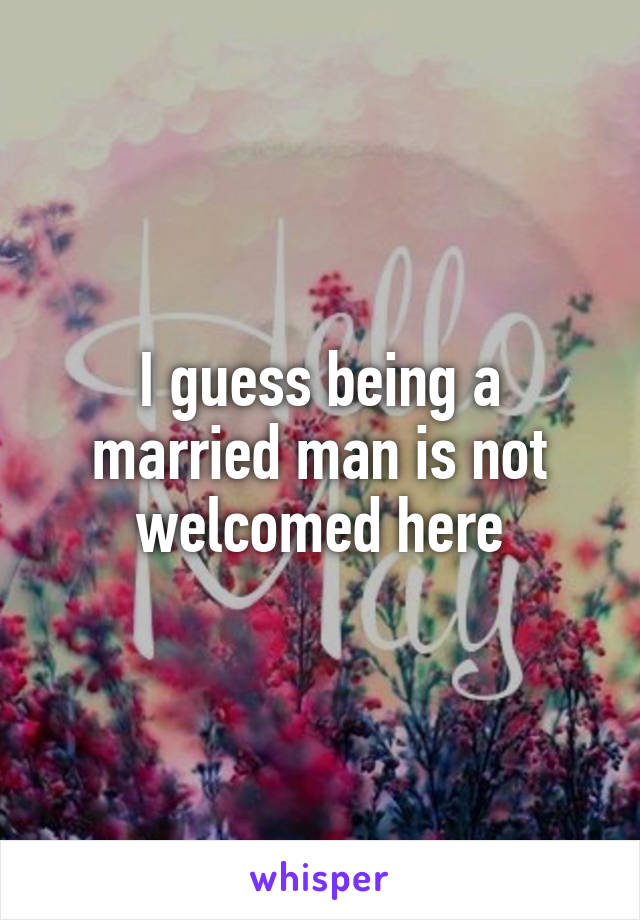 I guess being a married man is not welcomed here