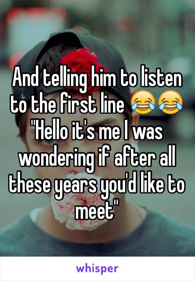 And telling him to listen to the first line 😂😂
"Hello it's me I was wondering if after all these years you'd like to meet"