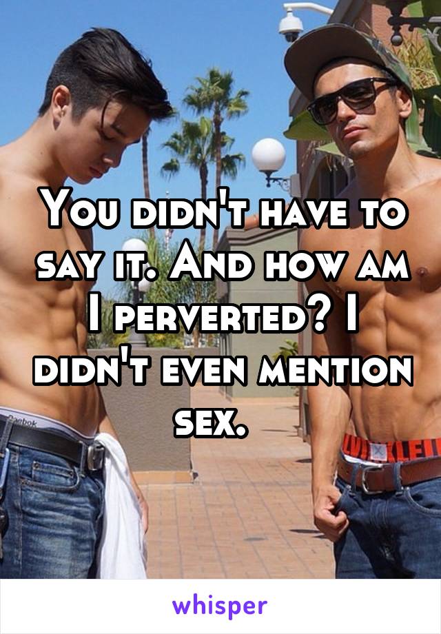 You didn't have to say it. And how am I perverted? I didn't even mention sex.  