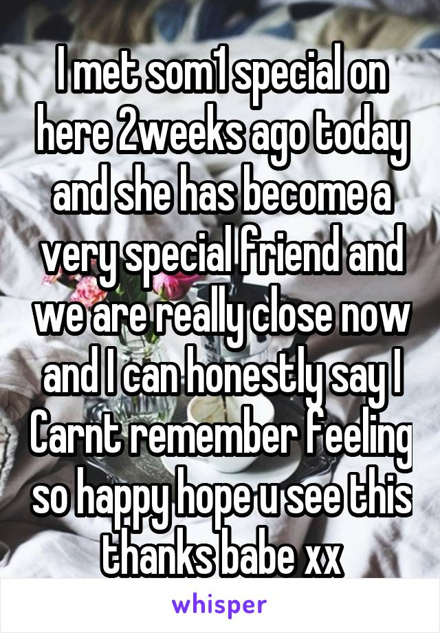 I met som1 special on here 2weeks ago today and she has become a very special friend and we are really close now and I can honestly say I Carnt remember feeling so happy hope u see this thanks babe xx