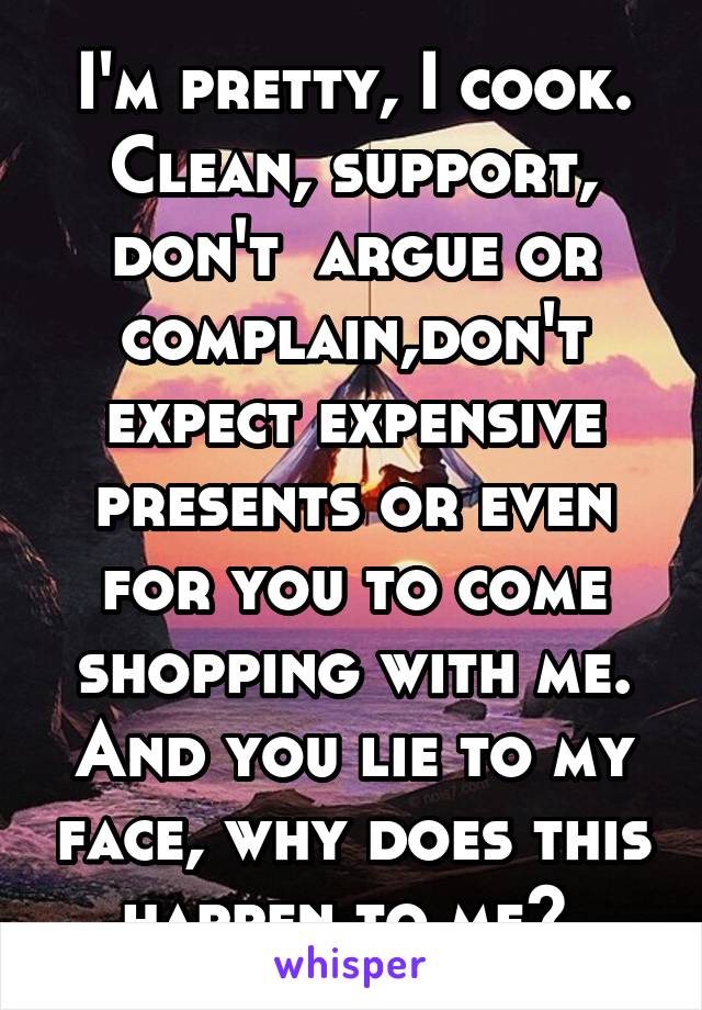 I'm pretty, I cook. Clean, support, don't  argue or complain,don't expect expensive presents or even for you to come shopping with me. And you lie to my face, why does this happen to me? 