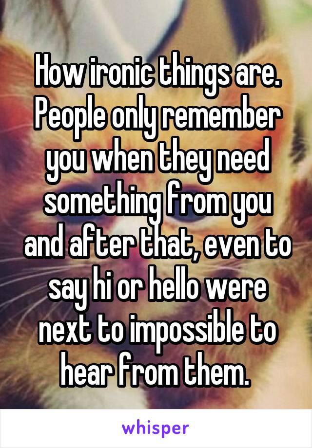 How ironic things are. People only remember you when they need something from you and after that, even to say hi or hello were next to impossible to hear from them. 