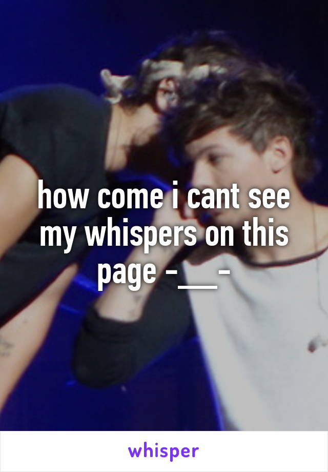 how come i cant see my whispers on this page -__-
