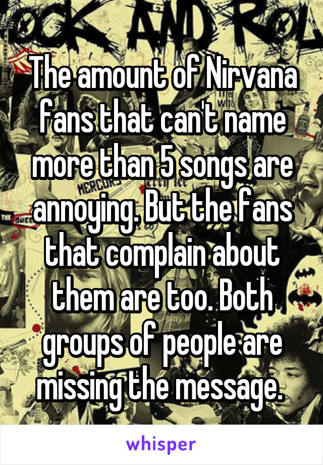 The amount of Nirvana fans that can't name more than 5 songs are annoying. But the fans that complain about them are too. Both groups of people are missing the message. 