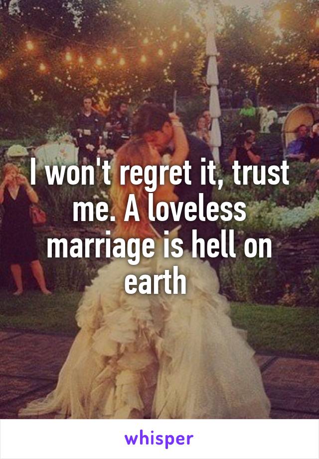 I won't regret it, trust me. A loveless marriage is hell on earth 