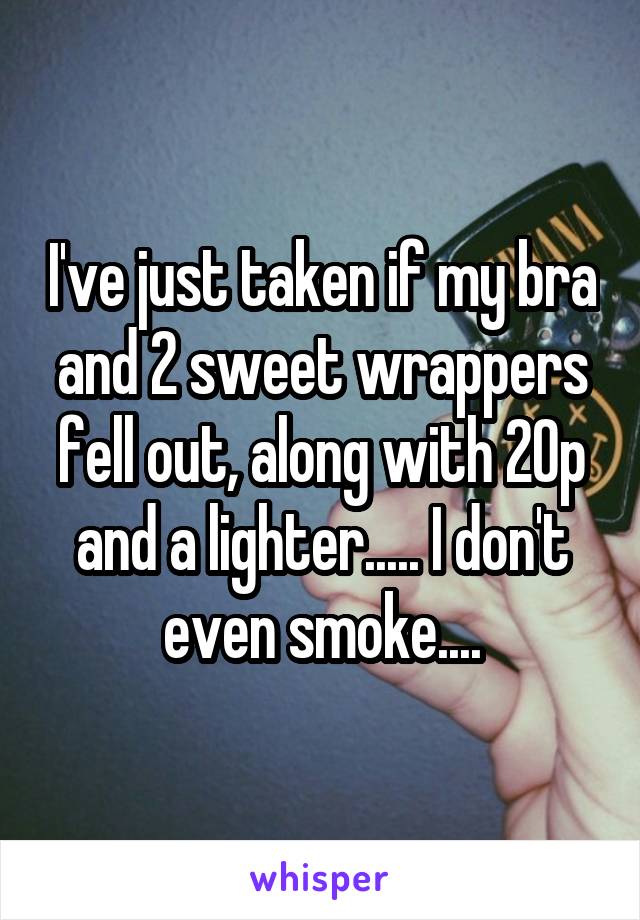 I've just taken if my bra and 2 sweet wrappers fell out, along with 20p and a lighter..... I don't even smoke....