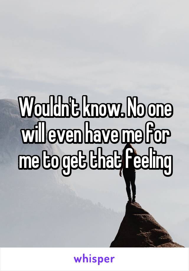 Wouldn't know. No one will even have me for me to get that feeling