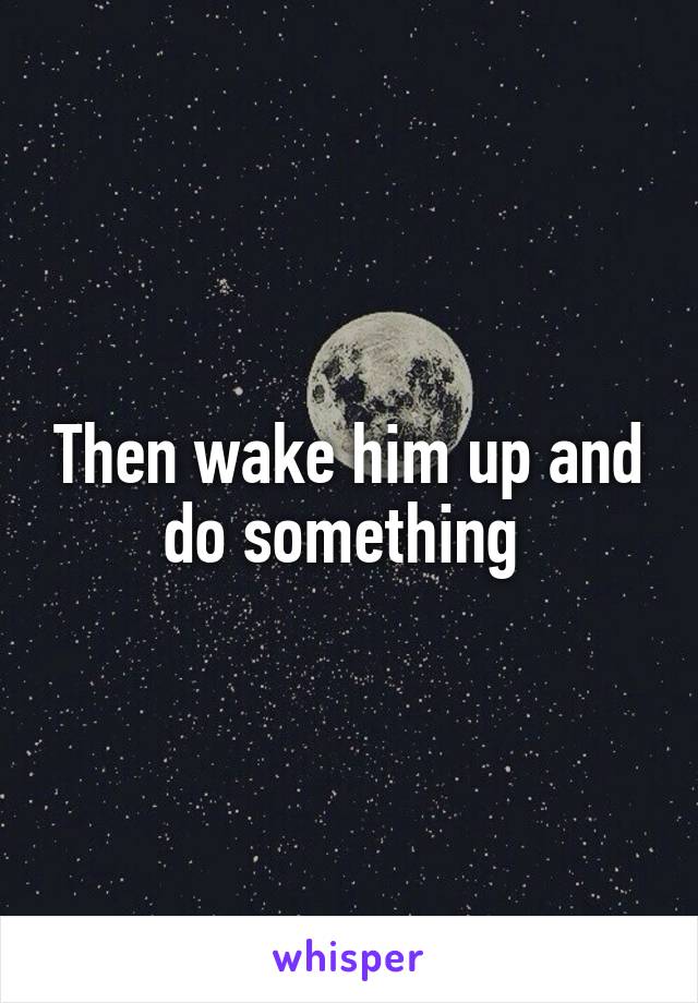 Then wake him up and do something 
