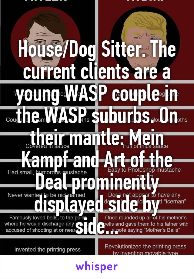 House/Dog Sitter. The current clients are a young WASP couple in the WASP suburbs. On their mantle: Mein Kampf and Art of the Deal prominently displayed side by side...