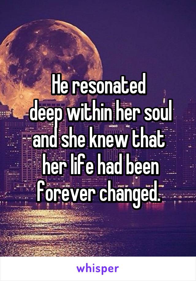 He resonated
 deep within her soul and she knew that
 her life had been forever changed.