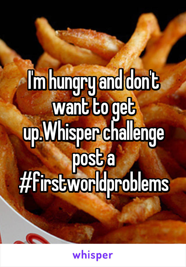 I'm hungry and don't want to get up.Whisper challenge post a #firstworldproblems