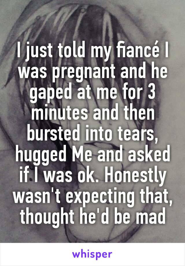 I just told my fiancé I was pregnant and he gaped at me for 3 minutes and then bursted into tears, hugged Me and asked if I was ok. Honestly wasn't expecting that, thought he'd be mad