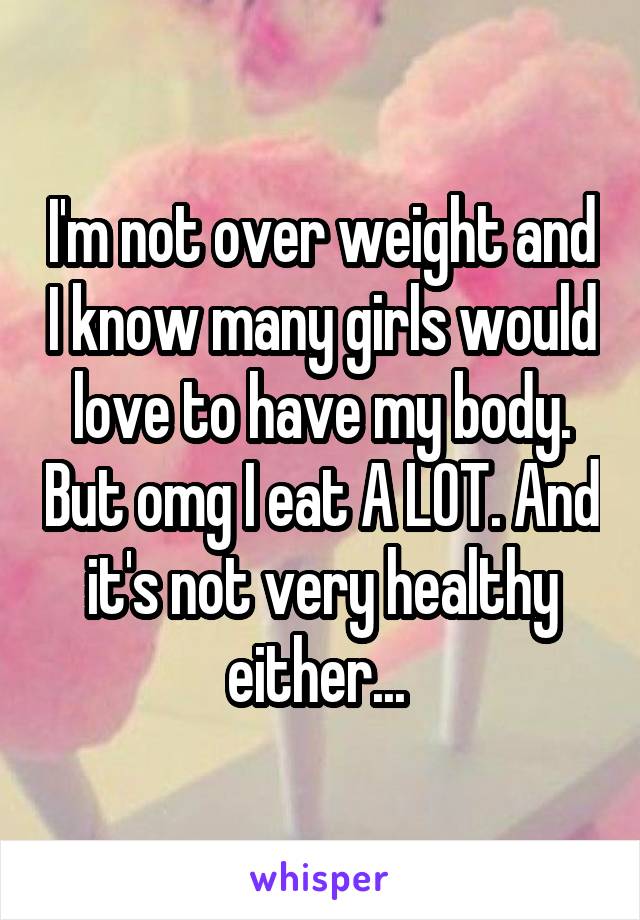 I'm not over weight and I know many girls would love to have my body. But omg I eat A LOT. And it's not very healthy either... 