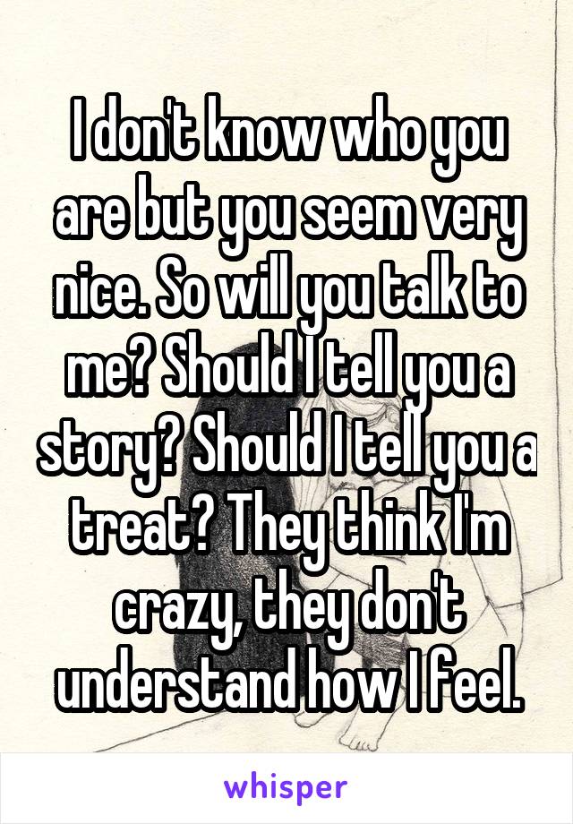 I don't know who you are but you seem very nice. So will you talk to me? Should I tell you a story? Should I tell you a treat? They think I'm crazy, they don't understand how I feel.