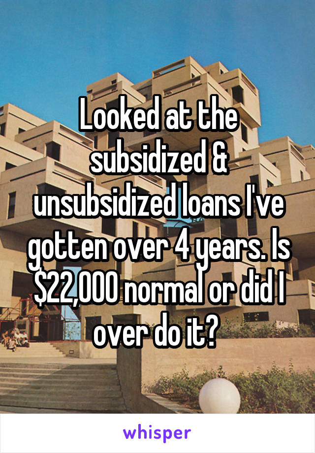 Looked at the subsidized & unsubsidized loans I've gotten over 4 years. Is $22,000 normal or did I over do it? 