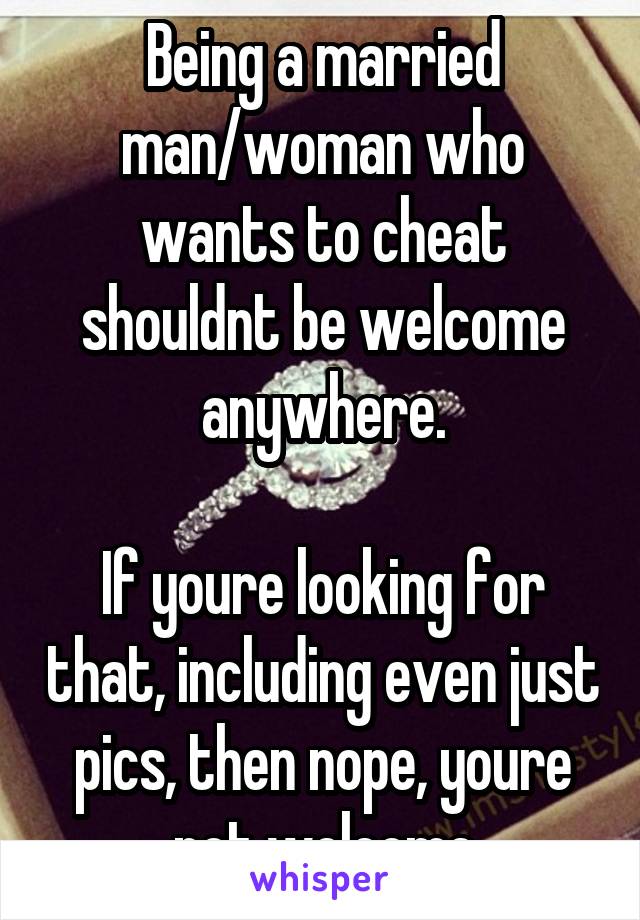 Being a married man/woman who wants to cheat shouldnt be welcome anywhere.

If youre looking for that, including even just pics, then nope, youre not welcome