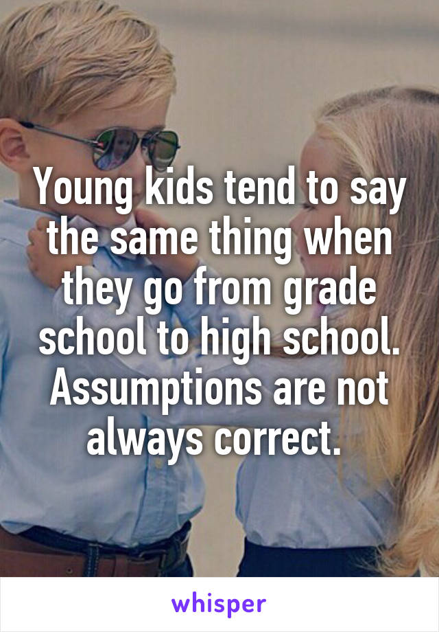 Young kids tend to say the same thing when they go from grade school to high school. Assumptions are not always correct. 