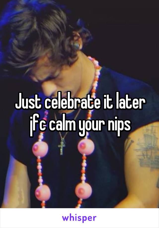 Just celebrate it later jfc calm your nips